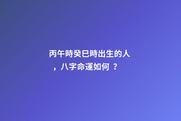 丙午時癸巳時出生的人，八字命運如何？